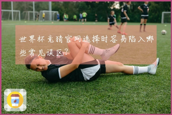 世界杯竞猜官网选择时容易陷入哪些常见误区？