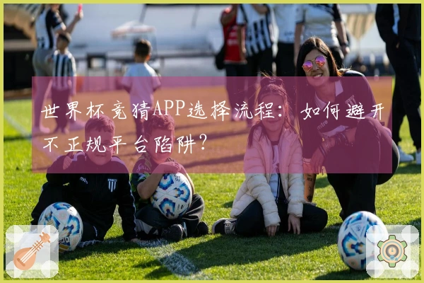 世界杯竞猜APP选择流程：如何避开不正规平台陷阱？