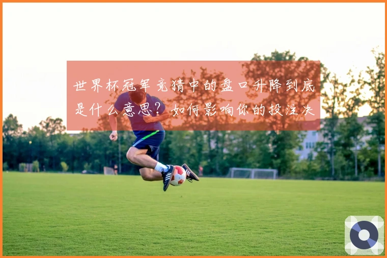世界杯冠军竞猜中的盘口升降到底是什么意思？如何影响你的投注决策？