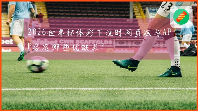 2026世界杯体彩下注时网页版与APP各有哪些优缺点？
