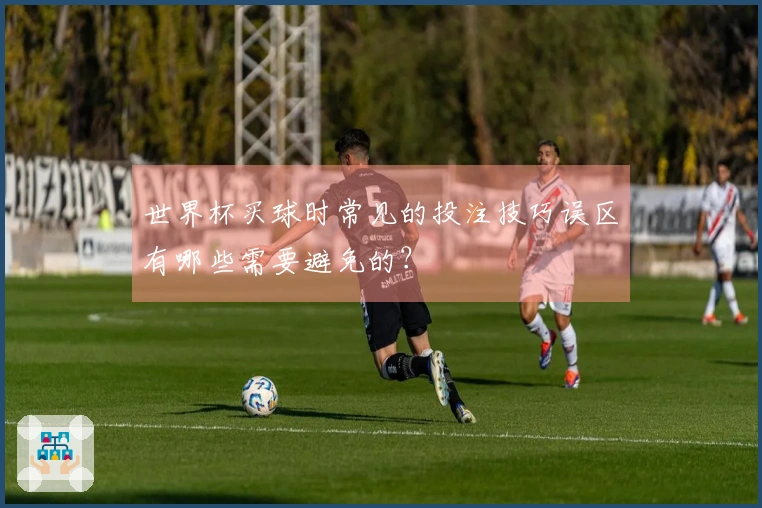 世界杯买球时常见的投注技巧误区有哪些需要避免的？