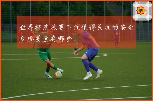 世界杯淘汰赛下注值得关注的安全合规要素有哪些