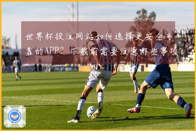 世界杯投注网站如何选择更安全可靠的APP？下载前需要注意哪些事项？